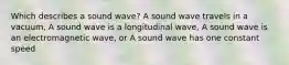 Which describes a sound wave? A sound wave travels in a vacuum, A sound wave is a longitudinal wave, A sound wave is an electromagnetic wave, or A sound wave has one constant speed