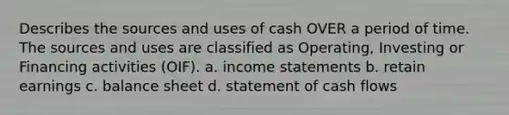 Describes the sources and uses of cash OVER a period of time. The sources and uses are classified as Operating, Investing or Financing activities (OIF). a. income statements b. retain earnings c. balance sheet d. statement of cash flows