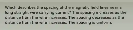 Which describes the spacing of the magnetic field lines near a long straight wire carrying current? The spacing increases as the distance from the wire increases. The spacing decreases as the distance from the wire increases. The spacing is uniform.