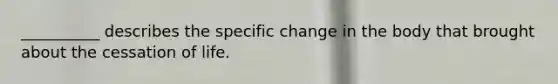 __________ describes the specific change in the body that brought about the cessation of life.