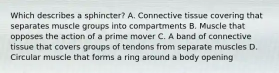 Which describes a sphincter? A. Connective tissue covering that separates muscle groups into compartments B. Muscle that opposes the action of a prime mover C. A band of connective tissue that covers groups of tendons from separate muscles D. Circular muscle that forms a ring around a body opening