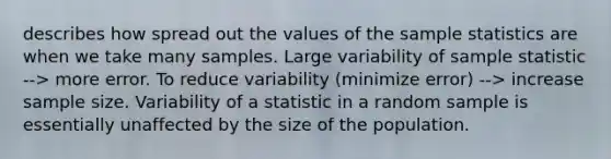 describes how spread out the values of the sample statistics are when we take many samples. Large variability of sample statistic --> more error. To reduce variability (minimize error) --> increase sample size. Variability of a statistic in a random sample is essentially unaffected by the size of the population.