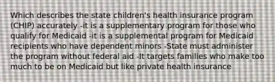 Which describes the state children's health insurance program (CHIP) accurately -it is a supplementary program for those who qualify for Medicaid -it is a supplemental program for Medicaid recipients who have dependent minors -State must administer the program without federal aid -It targets families who make too much to be on Medicaid but like private health insurance