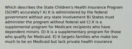 Which describes the State Children's Health Insurance Program (SCHIP) accurately? A) It is administered by the federal government without any state involvement B) States must administer the program without federal aid C) It is a supplemental program for Medicare recipients who have dependent minors. D) It is a supplementary program for those who qualify for Medicaid. E) It targets families who make too much to be on Medicaid but lack private health insurance