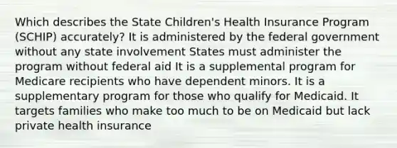 Which describes the State Children's Health Insurance Program (SCHIP) accurately? It is administered by the federal government without any state involvement States must administer the program without federal aid It is a supplemental program for Medicare recipients who have dependent minors. It is a supplementary program for those who qualify for Medicaid. It targets families who make too much to be on Medicaid but lack private health insurance