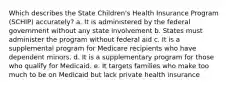 Which describes the State Children's Health Insurance Program (SCHIP) accurately? a. It is administered by the federal government without any state involvement b. States must administer the program without federal aid c. It is a supplemental program for Medicare recipients who have dependent minors. d. It is a supplementary program for those who qualify for Medicaid. e. It targets families who make too much to be on Medicaid but lack private health insurance