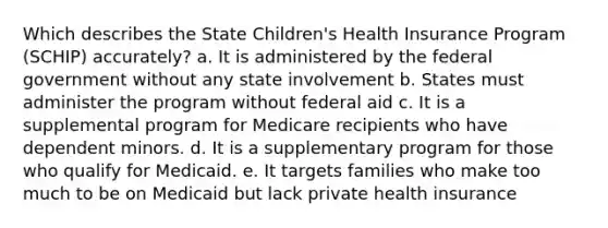 Which describes the State Children's Health Insurance Program (SCHIP) accurately? a. It is administered by the federal government without any state involvement b. States must administer the program without federal aid c. It is a supplemental program for Medicare recipients who have dependent minors. d. It is a supplementary program for those who qualify for Medicaid. e. It targets families who make too much to be on Medicaid but lack private health insurance