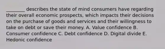 ​________ describes the state of mind consumers have regarding their overall economic​ prospects, which impacts their decisions on the purchase of goods and services and their willingness to take on debt or save their money. A. Value confidence B. Consumer confidence C. Debt confidence D. Digital divide E. Hedonic confidence