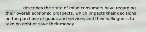 ​________ describes the state of mind consumers have regarding their overall economic​ prospects, which impacts their decisions on the purchase of goods and services and their willingness to take on debt or save their money.