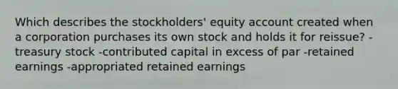 Which describes the stockholders' equity account created when a corporation purchases its own stock and holds it for reissue? -treasury stock -contributed capital in excess of par -retained earnings -appropriated retained earnings