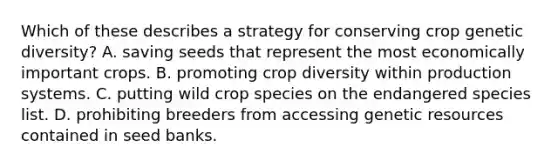 Which of these describes a strategy for conserving crop genetic diversity? A. saving seeds that represent the most economically important crops. B. promoting crop diversity within production systems. C. putting wild crop species on the endangered species list. D. prohibiting breeders from accessing genetic resources contained in seed banks.