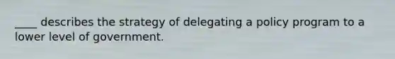 ____ describes the strategy of delegating a policy program to a lower level of government.