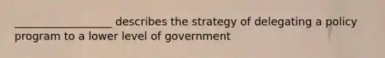 __________________ describes the strategy of delegating a policy program to a lower level of government