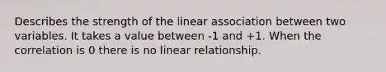 Describes the strength of the linear association between two variables. It takes a value between -1 and +1. When the correlation is 0 there is no linear relationship.