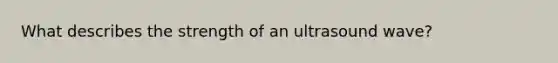 What describes the strength of an ultrasound wave?