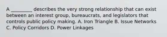 A _________ describes the very strong relationship that can exist between an interest group, bureaucrats, and legislators that controls public policy making. A. Iron Triangle B. Issue Networks C. Policy Corridors D. Power Linkages