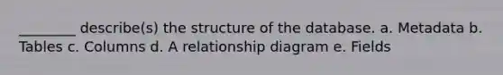 ________ describe(s) the structure of the database. a. Metadata b. Tables c. Columns d. A relationship diagram e. Fields