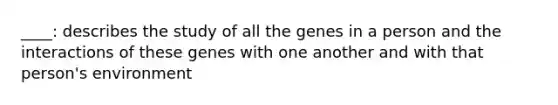 ____: describes the study of all the genes in a person and the interactions of these genes with one another and with that person's environment