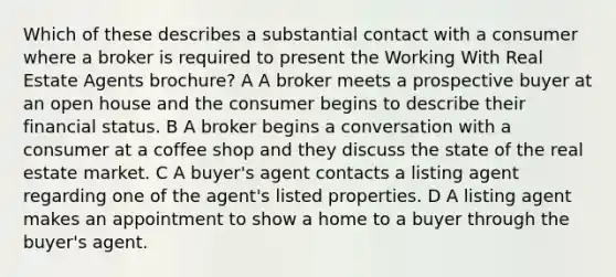 Which of these describes a substantial contact with a consumer where a broker is required to present the Working With Real Estate Agents brochure? A A broker meets a prospective buyer at an open house and the consumer begins to describe their financial status. B A broker begins a conversation with a consumer at a coffee shop and they discuss the state of the real estate market. C A buyer's agent contacts a listing agent regarding one of the agent's listed properties. D A listing agent makes an appointment to show a home to a buyer through the buyer's agent.