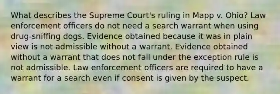 What describes the Supreme Court's ruling in Mapp v. Ohio? Law enforcement officers do not need a search warrant when using drug-sniffing dogs. Evidence obtained because it was in plain view is not admissible without a warrant. Evidence obtained without a warrant that does not fall under the exception rule is not admissible. Law enforcement officers are required to have a warrant for a search even if consent is given by the suspect.