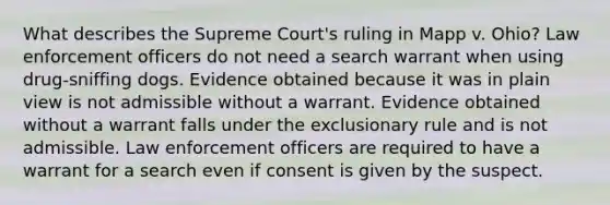 What describes the Supreme Court's ruling in Mapp v. Ohio? Law enforcement officers do not need a search warrant when using drug-sniffing dogs. Evidence obtained because it was in plain view is not admissible without a warrant. Evidence obtained without a warrant falls under the exclusionary rule and is not admissible. Law enforcement officers are required to have a warrant for a search even if consent is given by the suspect.