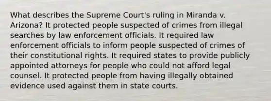 What describes the Supreme Court's ruling in Miranda v. Arizona? It protected people suspected of crimes from illegal searches by law enforcement officials. It required law enforcement officials to inform people suspected of crimes of their constitutional rights. It required states to provide publicly appointed attorneys for people who could not afford legal counsel. It protected people from having illegally obtained evidence used against them in state courts.