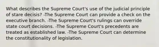 What describes the Supreme Court's use of the judicial principle of stare decisis? -The Supreme Court can provide a check on the executive branch. -The Supreme Court's rulings can override state court decisions. -The Supreme Court's precedents are treated as established law. -The Supreme Court can determine the constitutionality of legislation.