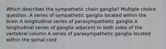 Which describes the sympathetic chain ganglia? Multiple choice question. A series of sympathetic ganglia located within the brain A longitudinal series of parasympathetic ganglia A longitudinal series of ganglia adjacent to both sides of the vertebral column A series of parasympathetic ganglia located within the spinal cord