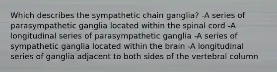 Which describes the sympathetic chain ganglia? -A series of parasympathetic ganglia located within <a href='https://www.questionai.com/knowledge/kkAfzcJHuZ-the-spinal-cord' class='anchor-knowledge'>the spinal cord</a> -A longitudinal series of parasympathetic ganglia -A series of sympathetic ganglia located within <a href='https://www.questionai.com/knowledge/kLMtJeqKp6-the-brain' class='anchor-knowledge'>the brain</a> -A longitudinal series of ganglia adjacent to both sides of the <a href='https://www.questionai.com/knowledge/ki4fsP39zf-vertebral-column' class='anchor-knowledge'>vertebral column</a>