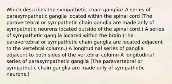 Which describes the sympathetic chain ganglia? A series of parasympathetic ganglia located within the spinal cord (The paravertebral or sympathetic chain ganglia are made only of sympathetic neurons located outside of the spinal cord.) A series of sympathetic ganglia located within the brain (The paravertebral or sympathetic chain ganglia are located adjacent to the vertebral column.) A longitudinal series of ganglia adjacent to both sides of the vertebral column A longitudinal series of parasympathetic ganglia (The paravertebral or sympathetic chain ganglia are made only of sympathetic neurons.)