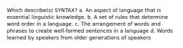 Which describe(s) SYNTAX? a. An aspect of language that is essential linguistic knowledge. b. A set of rules that determine word order in a language. c. The arrangement of words and phrases to create well-formed sentences in a language d. Words learned by speakers from older generations of speakers