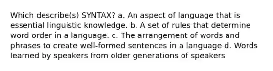 Which describe(s) SYNTAX? a. An aspect of language that is essential linguistic knowledge. b. A set of rules that determine word order in a language. c. The arrangement of words and phrases to create well-formed sentences in a language d. Words learned by speakers from older generations of speakers