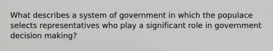 What describes a system of government in which the populace selects representatives who play a significant role in government decision making?