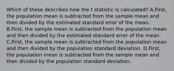 Which of these describes how the t statistic is calculated? A.First, the population mean is subtracted from the sample mean and then divided by the estimated standard error of the mean. B.First, the sample mean is subtracted from the population mean and then divided by the estimated standard error of the mean. C.First, the sample mean is subtracted from the population mean and then divided by the population standard deviation. D.First, the population mean is subtracted from the sample mean and then divided by the population standard deviation.