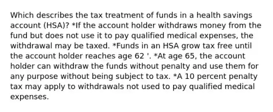 Which describes the tax treatment of funds in a health savings account (HSA)? *If the account holder withdraws money from the fund but does not use it to pay qualified medical expenses, the withdrawal may be taxed. *Funds in an HSA grow tax free until the account holder reaches age 62 '. *At age 65, the account holder can withdraw the funds without penalty and use them for any purpose without being subject to tax. *A 10 percent penalty tax may apply to withdrawals not used to pay qualified medical expenses.