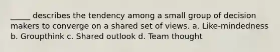 _____ describes the tendency among a small group of decision makers to converge on a shared set of views. a. Like-mindedness b. Groupthink c. Shared outlook d. Team thought