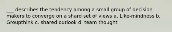 ___ describes the tendency among a small group of decision makers to converge on a shard set of views a. Like-mindness b. Groupthink c. shared outlook d. team thought