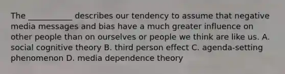 The ___________ describes our tendency to assume that negative media messages and bias have a much greater influence on other people than on ourselves or people we think are like us. A. social cognitive theory B. third person effect C. agenda-setting phenomenon D. media dependence theory