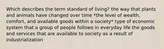 Which describes the term standard of living? the way that plants and animals have changed over time *the level of wealth, comfort, and available goods within a society* type of economic system that a group of people follows in everyday life the goods and services that are available to society as a result of industrialization