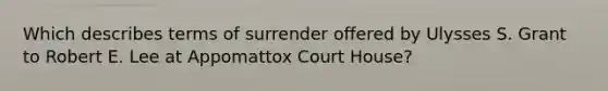 Which describes terms of surrender offered by Ulysses S. Grant to Robert E. Lee at Appomattox Court House?