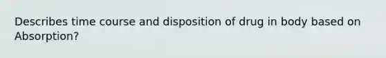 Describes time course and disposition of drug in body based on Absorption?