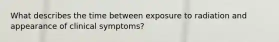 What describes the time between exposure to radiation and appearance of clinical symptoms?