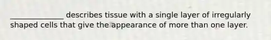 ______________ describes tissue with a single layer of irregularly shaped cells that give the appearance of more than one layer.