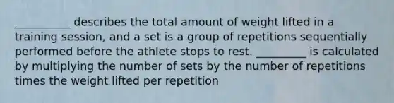 __________ describes the total amount of weight lifted in a training session, and a set is a group of repetitions sequentially performed before the athlete stops to rest. _________ is calculated by multiplying the number of sets by the number of repetitions times the weight lifted per repetition