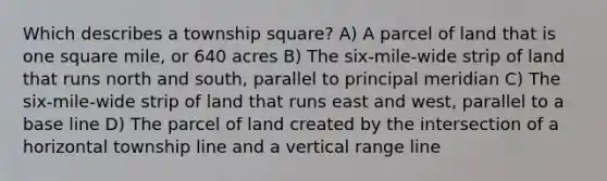 Which describes a township square? A) A parcel of land that is one square mile, or 640 acres B) The six-mile-wide strip of land that runs north and south, parallel to principal meridian C) The six-mile-wide strip of land that runs east and west, parallel to a base line D) The parcel of land created by the intersection of a horizontal township line and a vertical range line