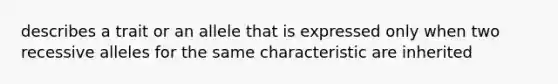 describes a trait or an allele that is expressed only when two recessive alleles for the same characteristic are inherited