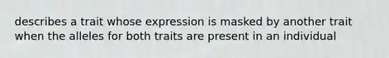 describes a trait whose expression is masked by another trait when the alleles for both traits are present in an individual