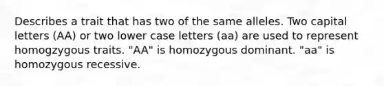 Describes a trait that has two of the same alleles. Two capital letters (AA) or two lower case letters (aa) are used to represent homogzygous traits. "AA" is homozygous dominant. "aa" is homozygous recessive.