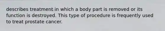 describes treatment in which a body part is removed or its function is destroyed. This type of procedure is frequently used to treat prostate cancer.