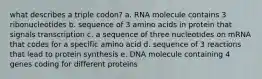 what describes a triple codon? a. RNA molecule contains 3 ribonucleotides b. sequence of 3 amino acids in protein that signals transcription c. a sequence of three nucleotides on mRNA that codes for a specific amino acid d. sequence of 3 reactions that lead to protein synthesis e. DNA molecule containing 4 genes coding for different proteins